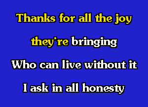 Thanks for all the joy
they're bringing
Who can live without it

I ask in all honesty