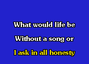 What would life be

Without a song or

I ask in all honesty
