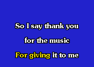 So lsay thank you

for the music

For giving it to me
