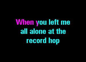 When you left me

all alone at the
record hop