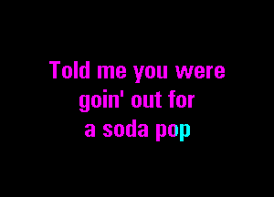 Told me you were

goin' out for
a soda pop