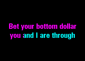 Bet your bottom dollar

you and I are through