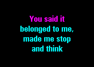 You said it
belonged to me,

made me stop
and think