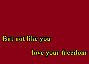 But not like you

love your freedom