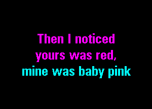 Then I noticed

yours was red,
mine was baby pink