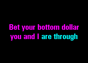 Bet your bottom dollar

you and I are through