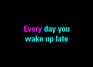 Every day you

wake up late