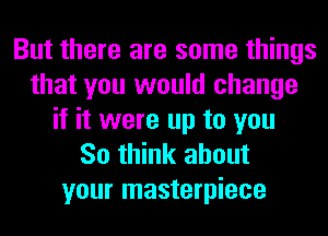 But there are some things
that you would change
if it were up to you
So think about
your masterpiece