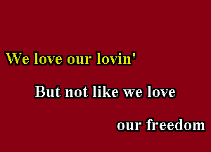 W'e love our lovin'

But not like we love

our freedom