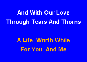 And With Our Love
Through Tears And Thorns

A Life Worth While
For You And Me