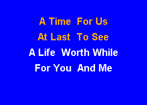 A Time For Us
At Last To See
A Life Worth While

For You And Me