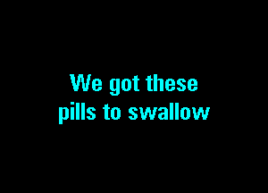 We got these

pills to swallow