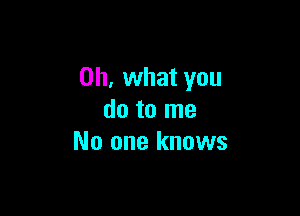 Oh, what you

do to me
No one knows