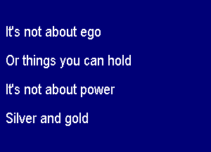 Ifs not about ego

0r things you can hold

It's not about power

Silver and gold