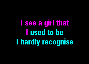 I see a girl that

I used to he
I hardly recognise