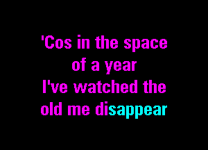 '00s in the space
of a year

I've watched the
old me disappear