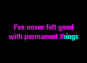 I've never felt good

with permanent things