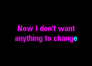 Now I don't want

anything to change
