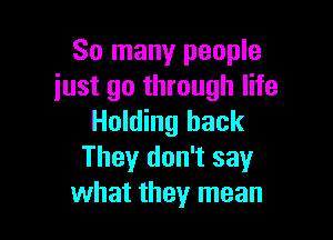 So many people
just go through life

Holding hack
Theyr don't say
what they mean