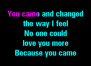 You came and changed
the way I feel

No one could
love you more
Because you came