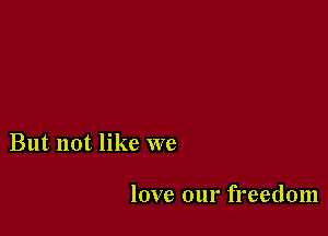 But not like we

love our freedom