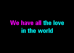 We have all the love

in the world