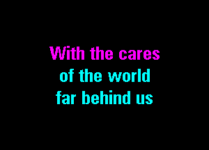 With the cares

of the world
far behind us