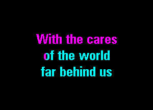 With the cares

of the world
far behind us