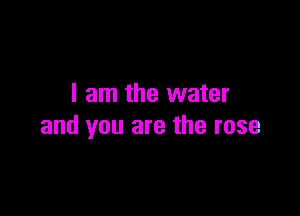I am the water

and you are the rose