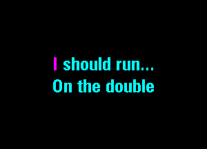 I should run...

0n the double