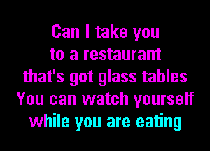 Can I take you
to a restaurant
that's got glass tables
You can watch yourself
while you are eating