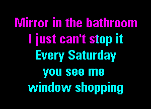 Mirror in the bathroom
I just can't stop it

Every Saturday
you see me
window shopping
