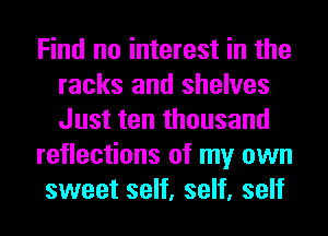 Find no interest in the
racks and shelves
Just ten thousand

reflections of my own

sweet self, self, self