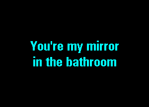 You're my mirror

in the bathroom