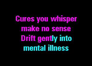 Cures you whisper
make no sense

Drift gently into
mental illness
