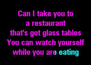 Can I take you to
a restaurant
that's got glass tables
You can watch yourself
while you are eating