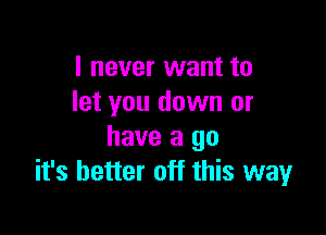 I never want to
let you down or

have a go
it's better off this way