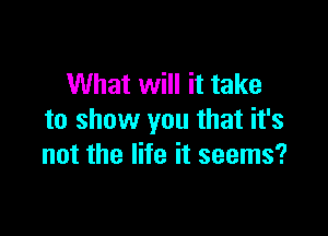 What will it take

to show you that it's
not the life it seems?