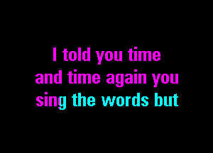 I told you time

and time again you
sing the words but