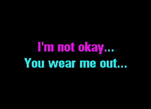 I'm not okay...

You wear me out...