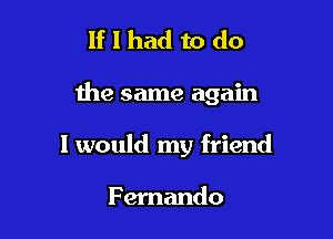 If I had to do

the same again

I would my friend

Fernando
