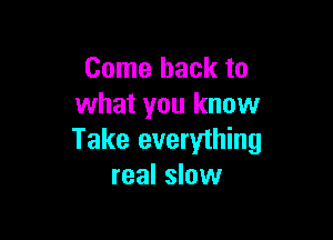 Come back to
what you know

Take everything
real slow