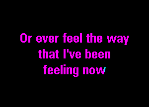 0r ever feel the way

that I've been
feeling now