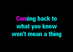 Coming back to

what you know
won't mean a thing