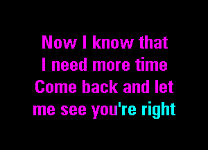 Now I know that
I need more time

Come back and let
me see you're right