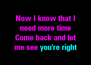 Now I know that I
need more time

Come back and let
me see you're right