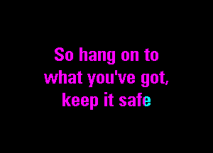 So hang on to

what you've got,
keep it safe