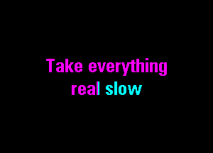 Take everything

real slow