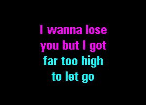 I wanna lose
you but I got

far too high
to let go