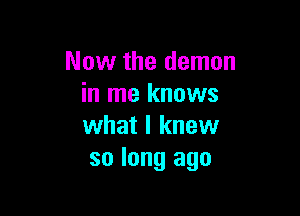 Now the demon
in me knows

what I knew
so long ago